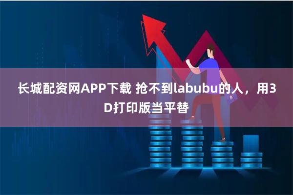 长城配资网APP下载 抢不到labubu的人，用3D打印版当平替