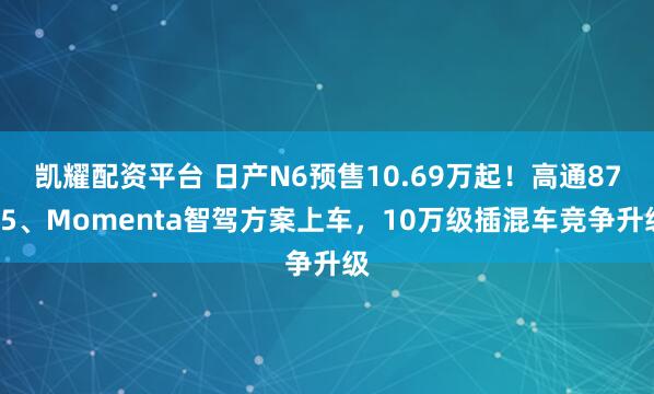凯耀配资平台 日产N6预售10.69万起！高通8775、Momenta智驾方案上车，10万级插混车竞争升级