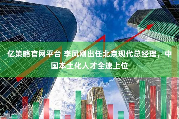 亿策略官网平台 李凤刚出任北京现代总经理，中国本土化人才全速上位