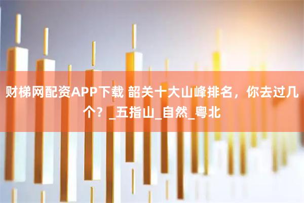 财梯网配资APP下载 韶关十大山峰排名，你去过几个？_五指山_自然_粤北