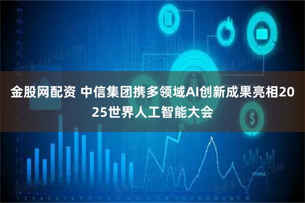 金股网配资 中信集团携多领域AI创新成果亮相2025世界人工智能大会