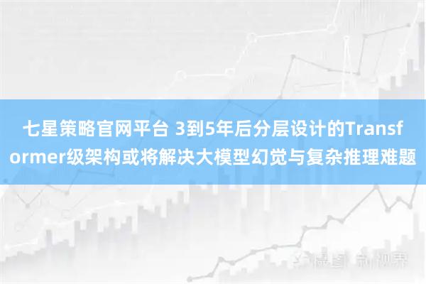 七星策略官网平台 3到5年后分层设计的Transformer级架构或将解决大模型幻觉与复杂推理难题