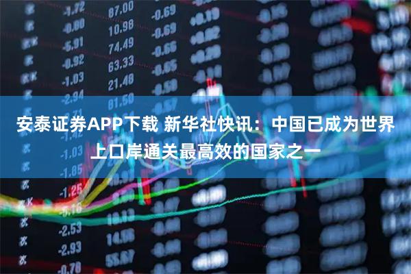 安泰证券APP下载 新华社快讯：中国已成为世界上口岸通关最高效的国家之一