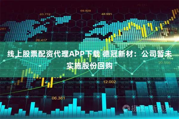 线上股票配资代理APP下载 德冠新材：公司暂未实施股份回购