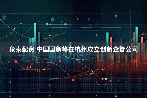 象泰配资 中国国新等在杭州成立创新企管公司