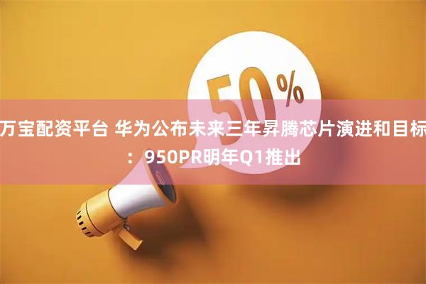 万宝配资平台 华为公布未来三年昇腾芯片演进和目标：950PR明年Q1推出