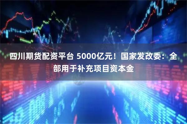 四川期货配资平台 5000亿元！国家发改委：全部用于补充项目资本金