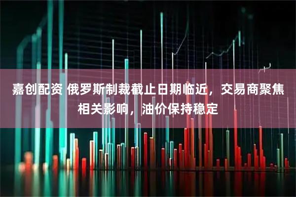 嘉创配资 俄罗斯制裁截止日期临近，交易商聚焦相关影响，油价保持稳定