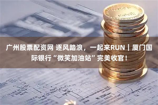 广州股票配资网 逐风踏浪，一起来RUN｜厦门国际银行“微笑加油站”完美收官！