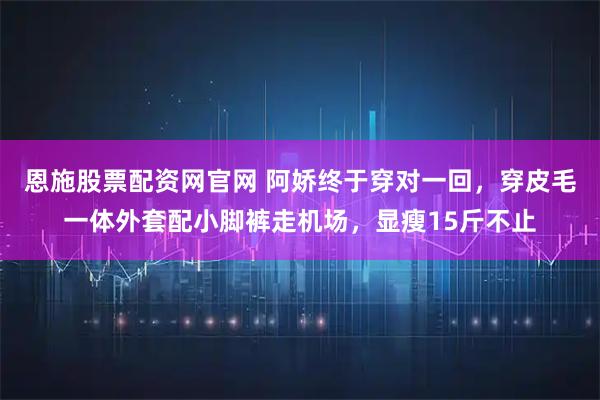 恩施股票配资网官网 阿娇终于穿对一回，穿皮毛一体外套配小脚裤走机场，显瘦15斤不止