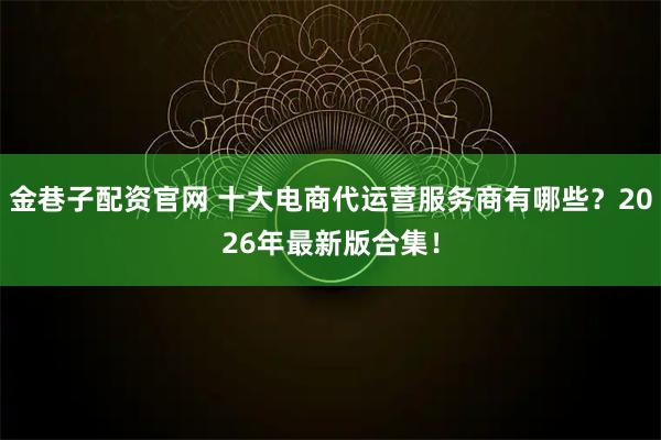 金巷子配资官网 十大电商代运营服务商有哪些？2026年最新版合集！