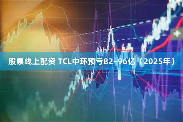 股票线上配资 TCL中环预亏82~96亿（2025年）
