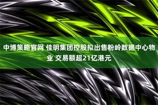 中博策略官网 佳明集团控股拟出售粉岭数据中心物业 交易额超21亿港元