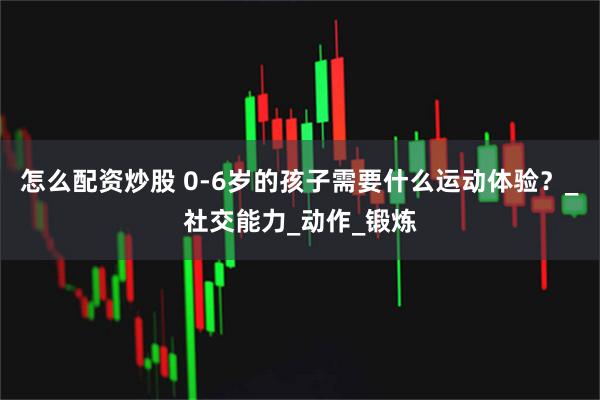 怎么配资炒股 0-6岁的孩子需要什么运动体验？_社交能力_动作_锻炼